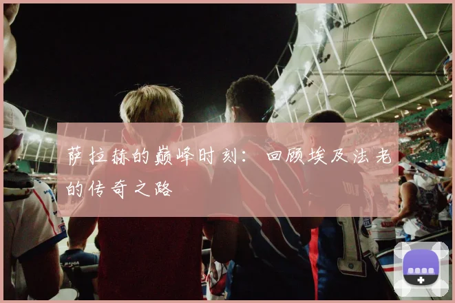 萨拉赫的巅峰时刻：回顾埃及法老的传奇之路