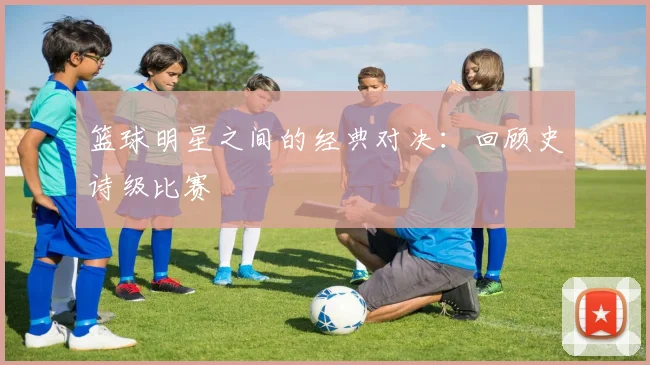篮球明星之间的经典对决：回顾史诗级比赛