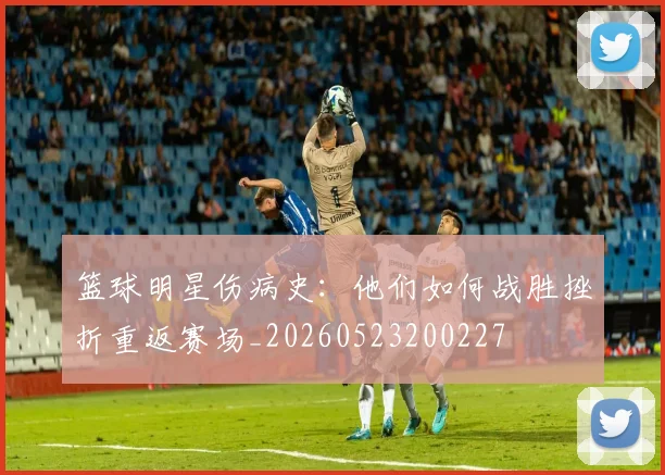 篮球明星伤病史：他们如何战胜挫折重返赛场_20260523200227