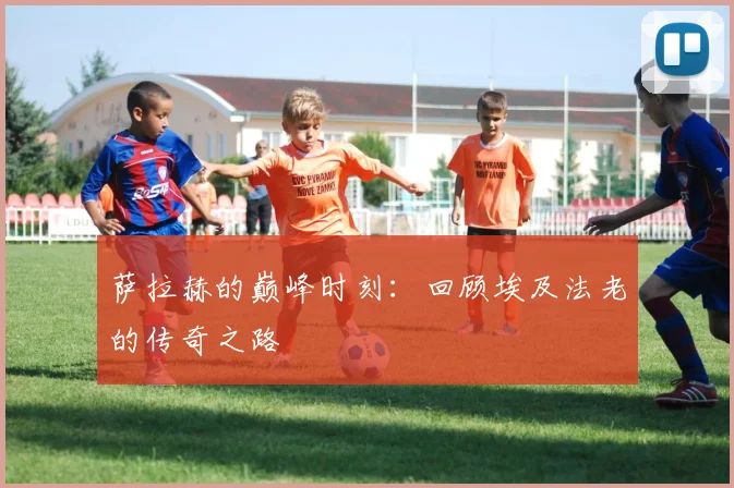萨拉赫的巅峰时刻：回顾埃及法老的传奇之路
