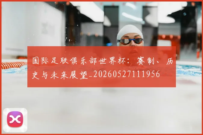 国际足联俱乐部世界杯：赛制、历史与未来展望_20260527111956